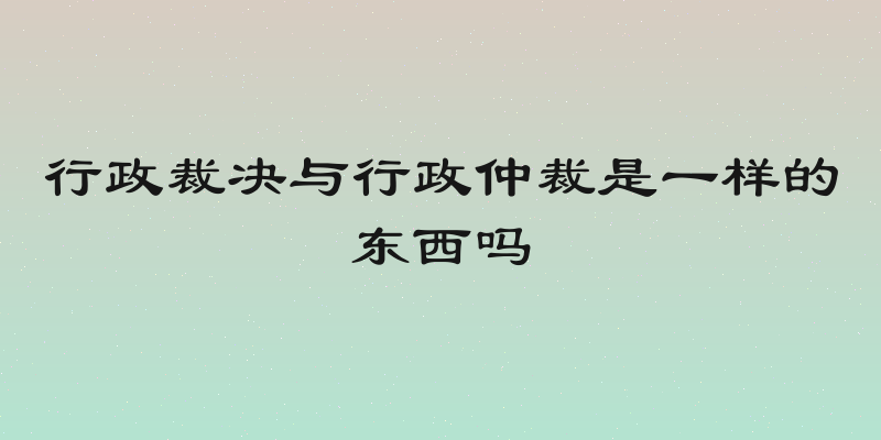 行政裁决与行政仲裁是一样的东西吗
