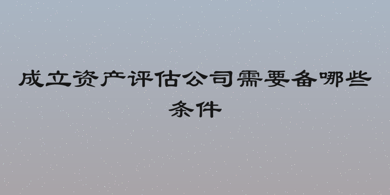 成立资产评估公司需要备哪些条件