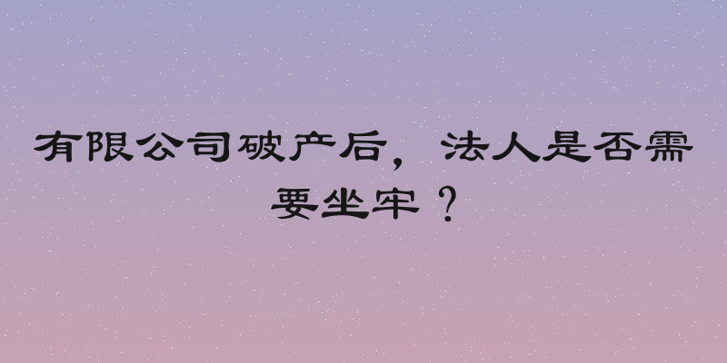 有限公司破产后，法人是否需要坐牢？
