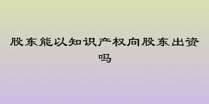 股东能以知识产权向股东出资吗