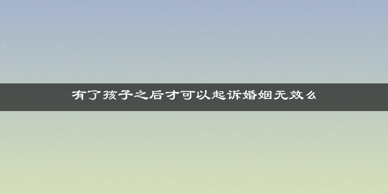 有了孩子之后才可以起诉婚姻无效么