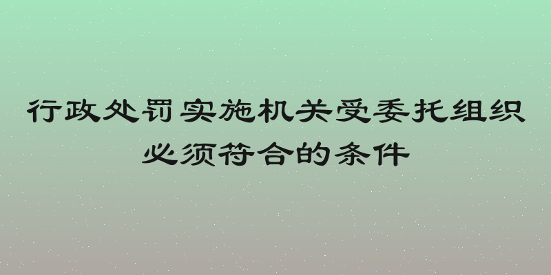 行政处罚实施机关受委托组织必须符合的条件