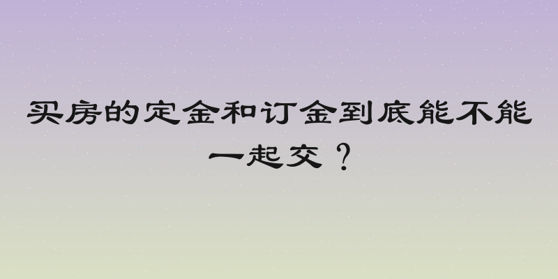 买房的定金和订金到底能不能一起交？