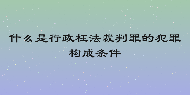 什么是行政枉法裁判罪的犯罪构成条件