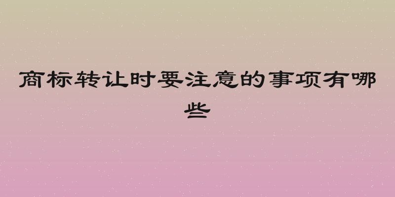 商标转让时要注意的事项有哪些