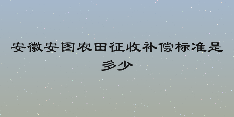 安徽安图农田征收补偿标准是多少