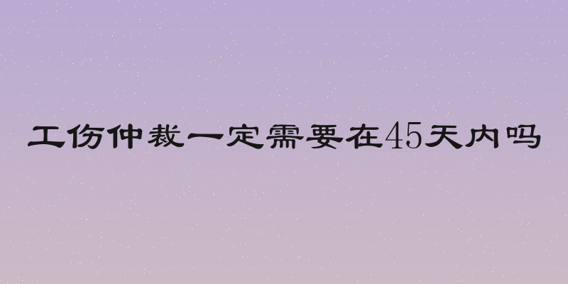 工伤仲裁一定需要在45天内吗
