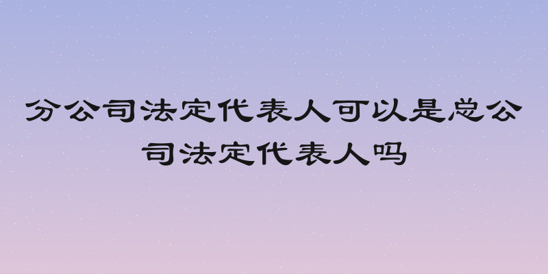 分公司法定代表人可以是总公司法定代表人吗