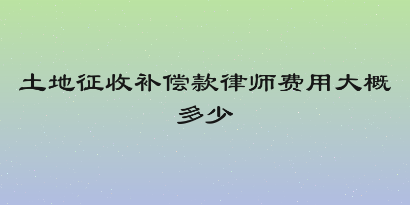 土地征收补偿款律师费用大概多少