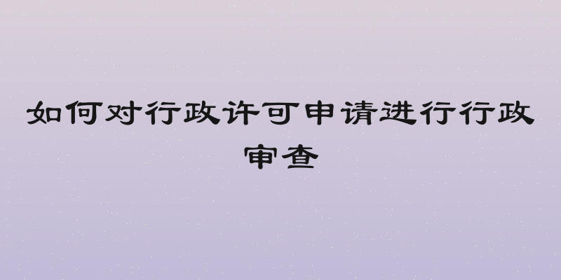 如何对行政许可申请进行行政审查