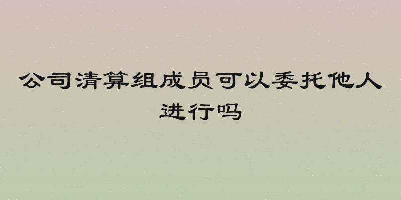 公司清算组成员可以委托他人进行吗