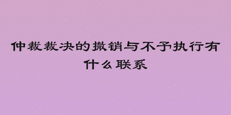 仲裁裁决的撤销与不予执行有什么联系