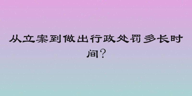 从立案到做出行政处罚多长时间?