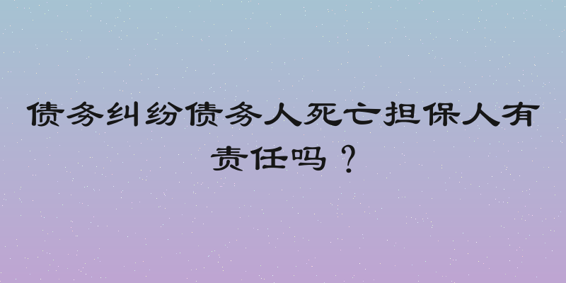 债务纠纷债务人死亡担保人有责任吗？