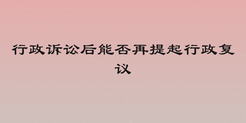 行政诉讼后能否再提起行政复议