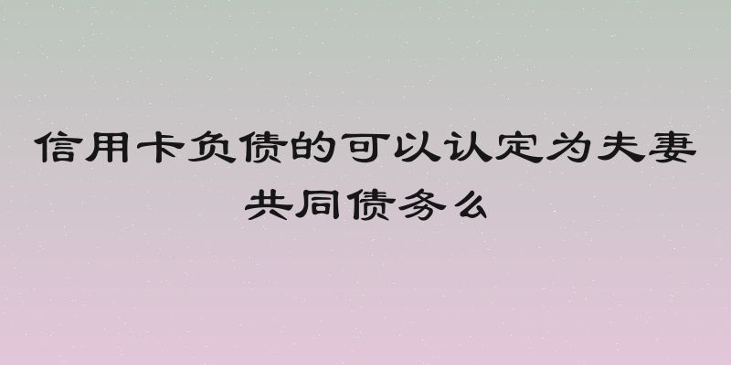 信用卡负债的可以认定为夫妻共同债务么