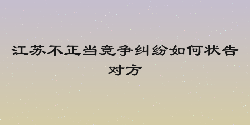 江苏不正当竞争纠纷如何状告对方