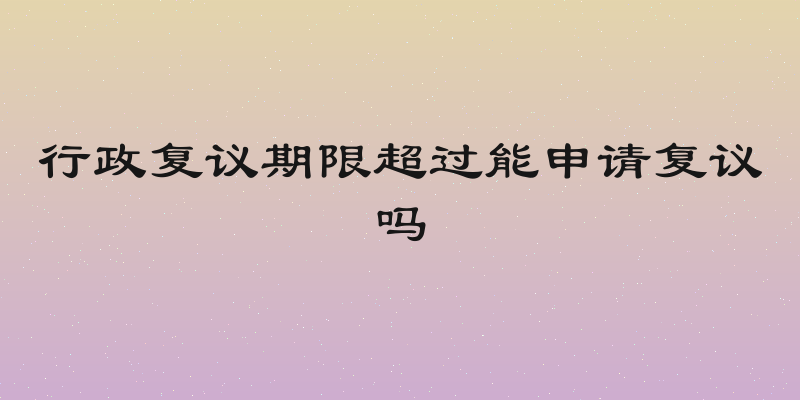 行政复议期限超过能申请复议吗