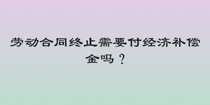 劳动合同终止需要付经济补偿金吗？