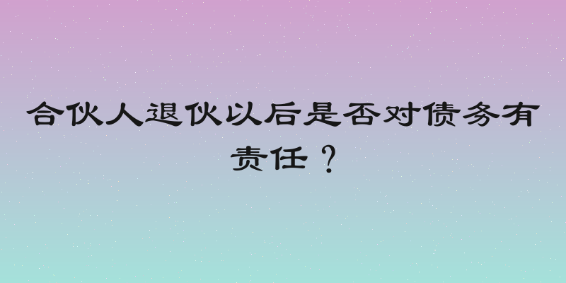 合伙人退伙以后是否对债务有责任？