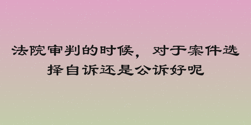 法院审判的时候，对于案件选择自诉还是公诉好呢