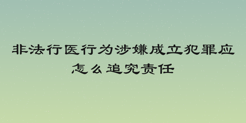 非法行医行为涉嫌成立犯罪应怎么追究责任