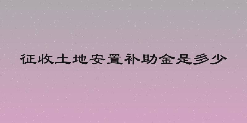 征收土地安置补助金是多少