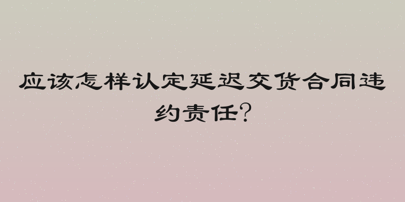 应该怎样认定延迟交货合同违约责任?