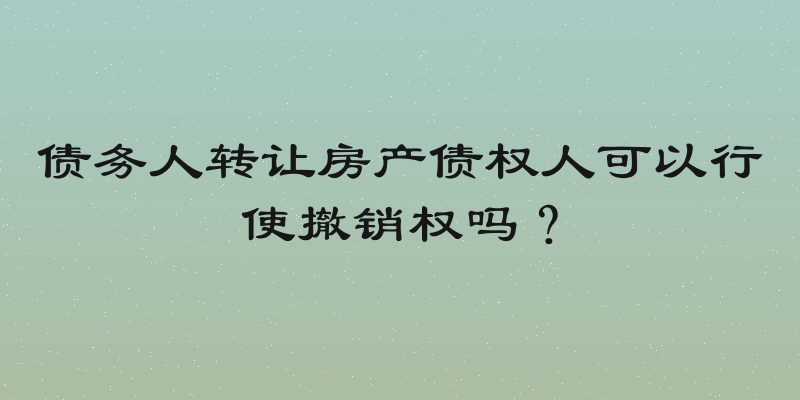 债务人转让房产债权人可以行使撤销权吗？