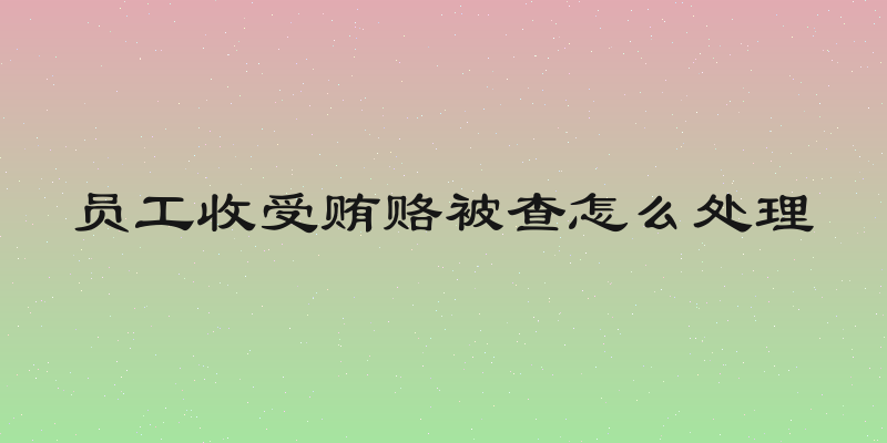 员工收受贿赂被查怎么处理