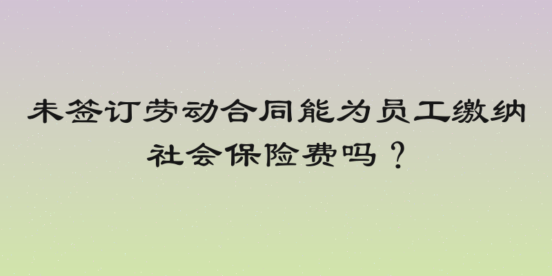 未签订劳动合同能为员工缴纳社会保险费吗？