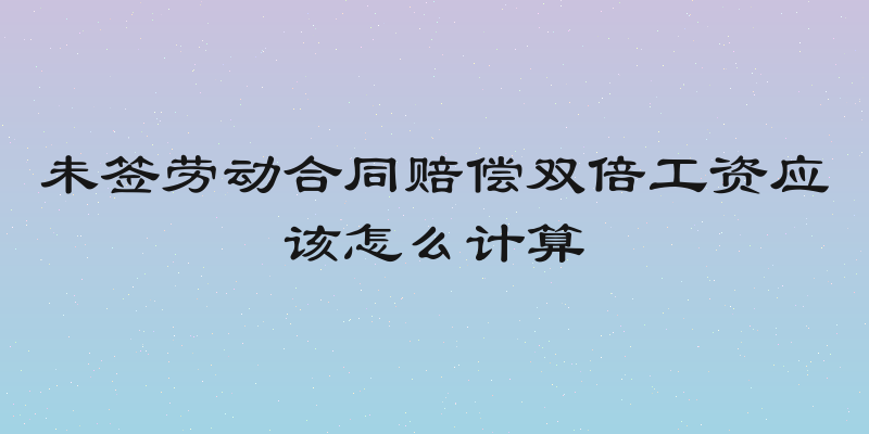 未签劳动合同赔偿双倍工资应该怎么计算