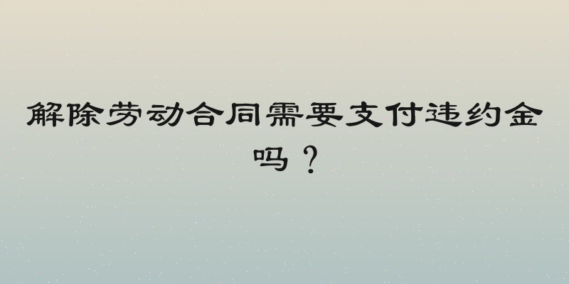 解除劳动合同需要支付违约金吗？