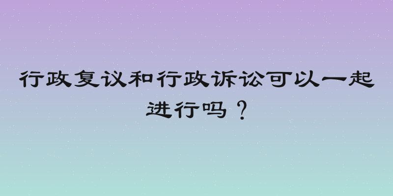行政复议和行政诉讼可以一起进行吗？