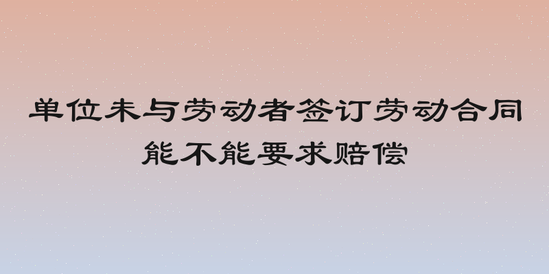 单位未与劳动者签订劳动合同能不能要求赔偿