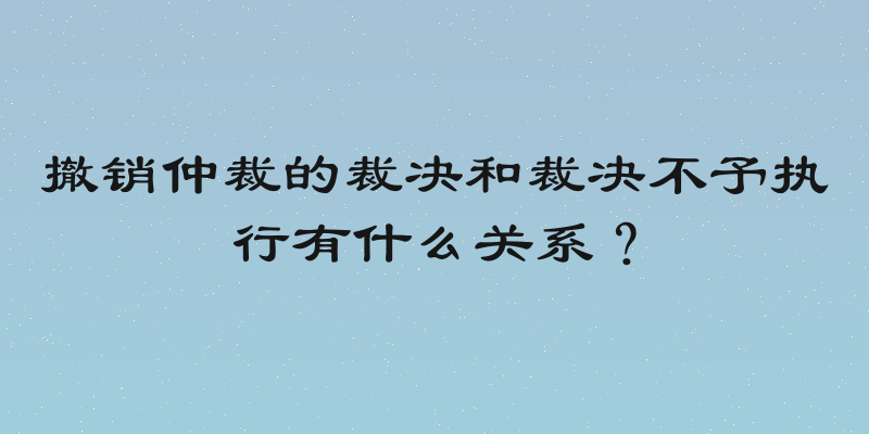 撤销仲裁的裁决和裁决不予执行有什么关系？