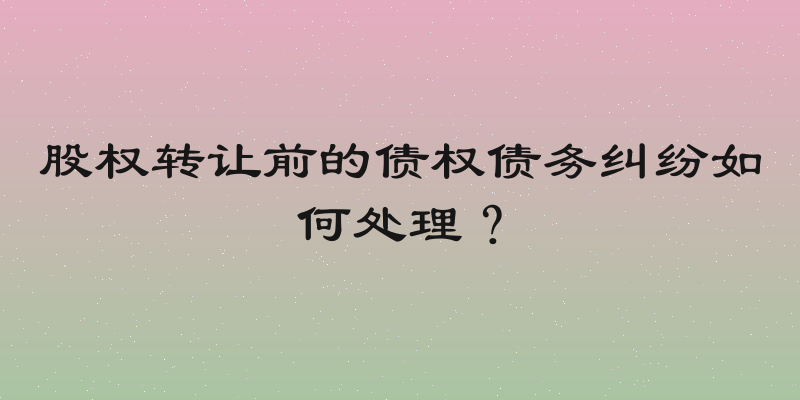 股权转让前的债权债务纠纷如何处理？