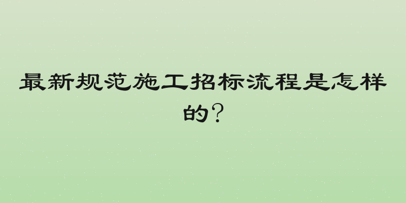 最新规范施工招标流程是怎样的?