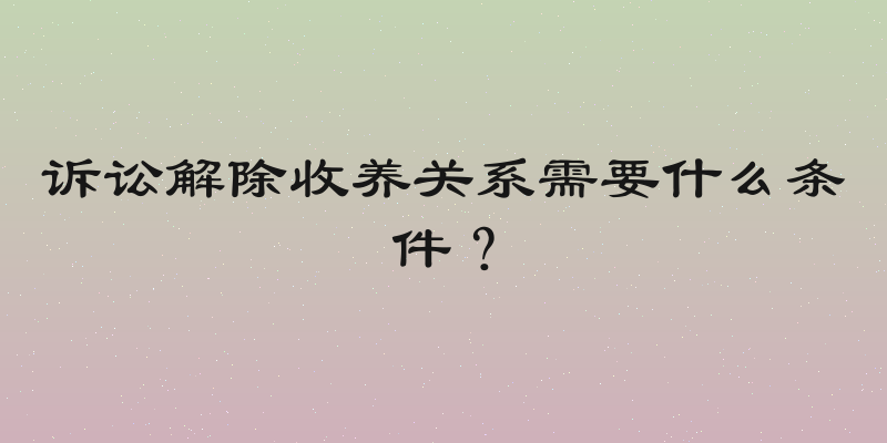 诉讼解除收养关系需要什么条件？