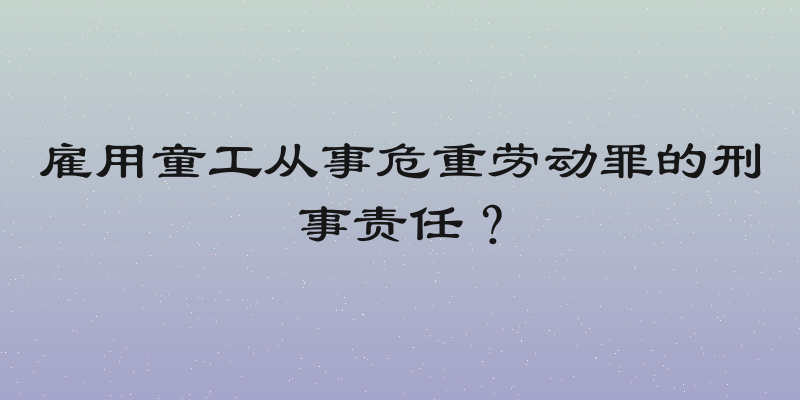 雇用童工从事危重劳动罪的刑事责任？