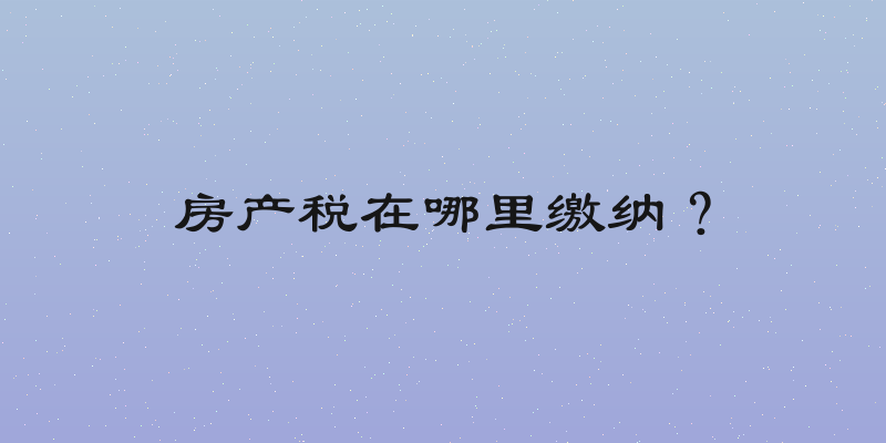 房产税在哪里缴纳？