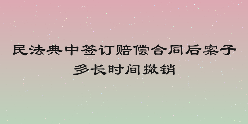 民法典中签订赔偿合同后案子多长时间撤销