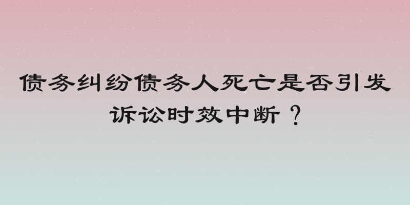 债务纠纷债务人死亡是否引发诉讼时效中断？