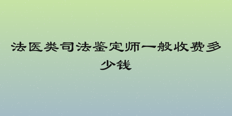 法医类司法鉴定师一般收费多少钱