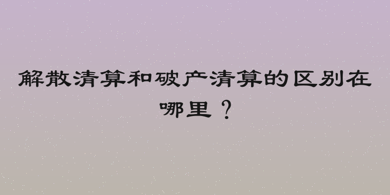 解散清算和破产清算的区别在哪里？