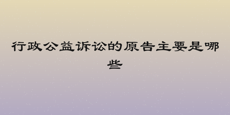 行政公益诉讼的原告主要是哪些