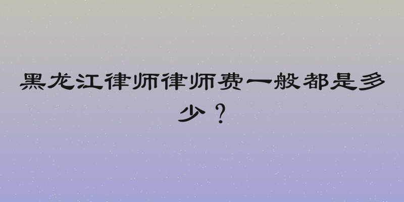黑龙江律师律师费一般都是多少？