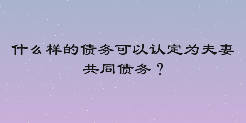 什么样的债务可以认定为夫妻共同债务？