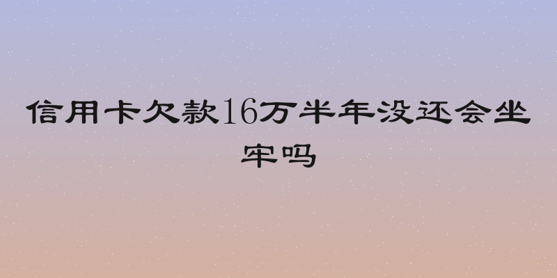 信用卡欠款16万半年没还会坐牢吗