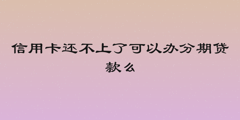信用卡还不上了可以办分期贷款么